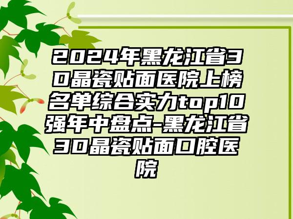 2024年黑龙江省3D晶瓷贴面医院上榜名单综合实力top10强年中盘点-黑龙江省3D晶瓷贴面口腔医院