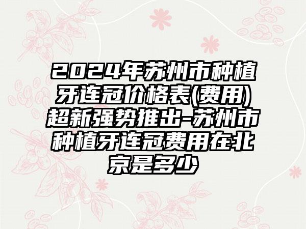 2024年苏州市种植牙连冠价格表(费用)超新强势推出-苏州市种植牙连冠费用在北京是多少