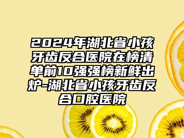 2024年湖北省小孩牙齿反合医院在榜清单前10强强榜新鲜出炉-湖北省小孩牙齿反合口腔医院