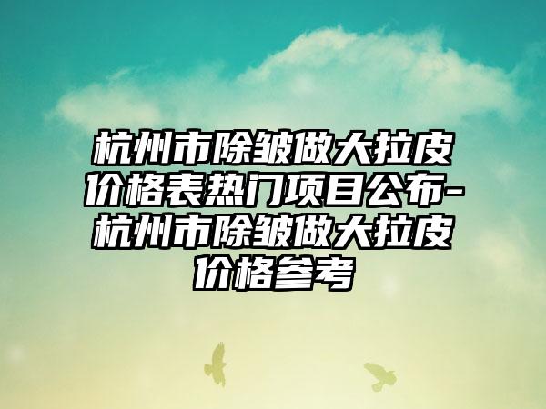 杭州市除皱做大拉皮价格表热门项目公布-杭州市除皱做大拉皮价格参考