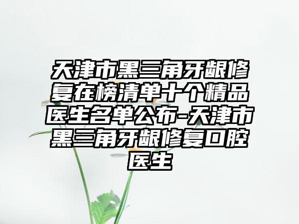 天津市黑三角牙龈修复在榜清单十个精品医生名单公布-天津市黑三角牙龈修复口腔医生