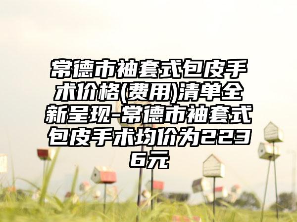 常德市袖套式包皮手术价格(费用)清单全新呈现-常德市袖套式包皮手术均价为2236元