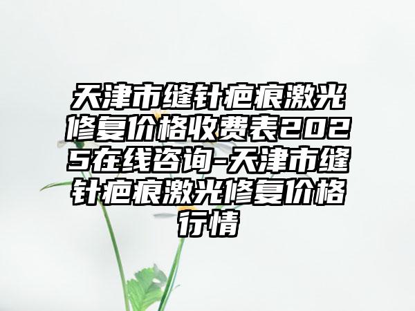 天津市缝针疤痕激光修复价格收费表2025在线咨询-天津市缝针疤痕激光修复价格行情