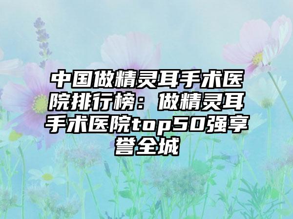 中国做精灵耳手术医院排行榜：做精灵耳手术医院top50强享誉全城