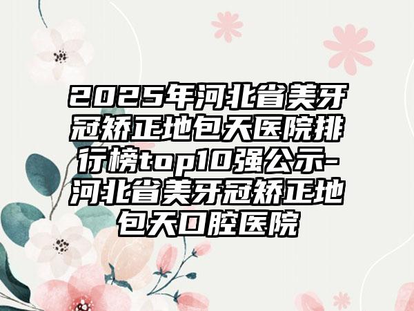 2025年河北省美牙冠矫正地包天医院排行榜top10强公示-河北省美牙冠矫正地包天口腔医院