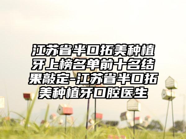 江苏省半口拓美种植牙上榜名单前十名结果敲定-江苏省半口拓美种植牙口腔医生