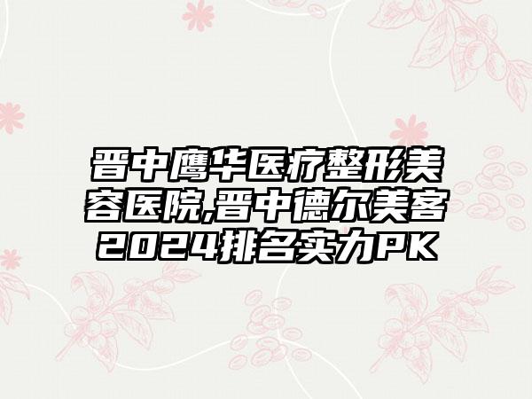 晋中鹰华医疗整形美容医院,晋中德尔美客2024排名实力PK