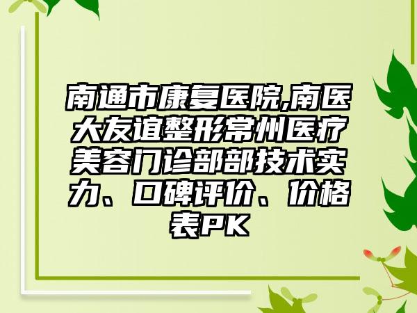 南通市康复医院,南医大友谊整形常州医疗美容门诊部部技术实力、口碑评价、价格表PK