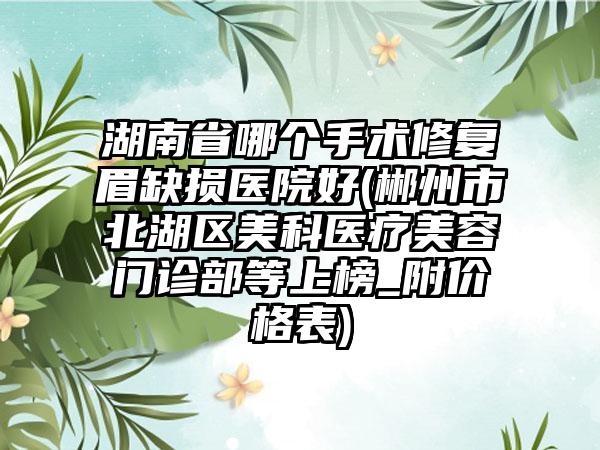 湖南省哪个手术修复眉缺损医院好(郴州市北湖区美科医疗美容门诊部等上榜_附价格表)