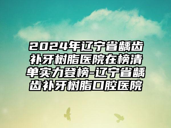 2024年辽宁省龋齿补牙树脂医院在榜清单实力登榜-辽宁省龋齿补牙树脂口腔医院