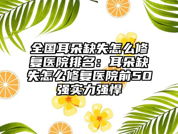 全国耳朵缺失怎么修复医院排名：耳朵缺失怎么修复医院前50强实力强悍