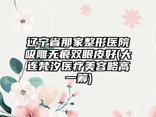 辽宁省那家整形医院吸雕无痕双眼皮好(大连梵汐医疗美容略高一筹)