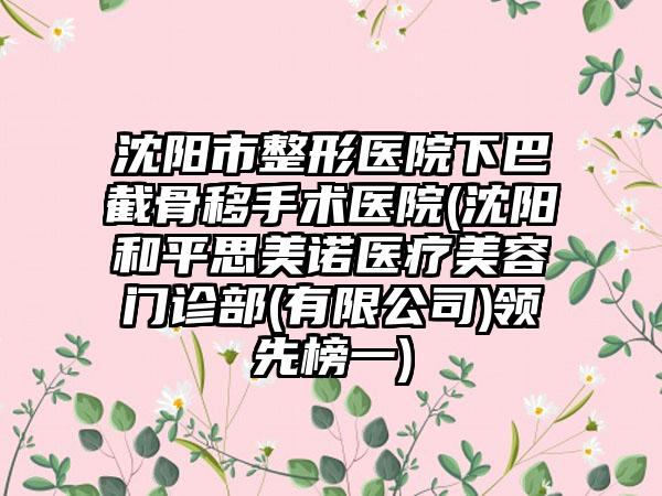 沈阳市整形医院下巴截骨移手术医院(沈阳和平思美诺医疗美容门诊部(有限公司)领先榜一)