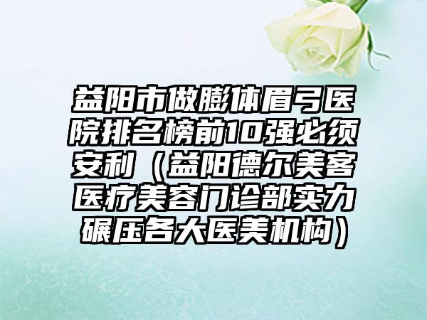 益阳市做膨体眉弓医院排名榜前10强必须安利（益阳德尔美客医疗美容门诊部实力碾压各大医美机构）