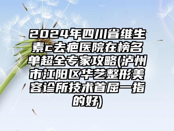 2024年四川省维生素c去疤医院在榜名单超全专家攻略(泸州市江阳区华艺整形美容诊所技术首屈一指的好)