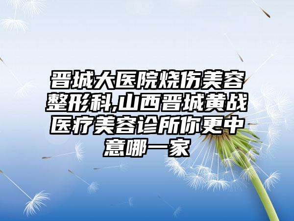 晋城大医院烧伤美容整形科,山西晋城黄战医疗美容诊所你更中意哪一家