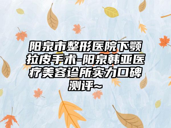 阳泉市整形医院下颚拉皮手术-阳泉韩亚医疗美容诊所实力口碑测评~