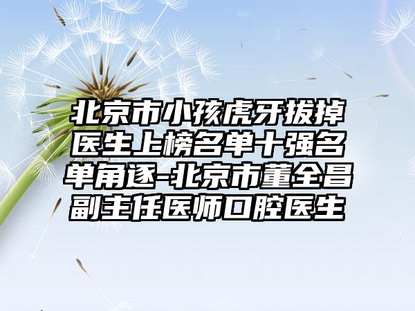 北京市小孩虎牙拔掉医生上榜名单十强名单角逐-北京市董全昌副主任医师口腔医生