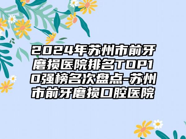 2024年苏州市前牙磨损医院排名TOP10强榜名次盘点-苏州市前牙磨损口腔医院