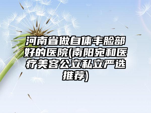 河南省做自体丰脸部好的医院(南阳宛和医疗美容公立私立严选推荐)