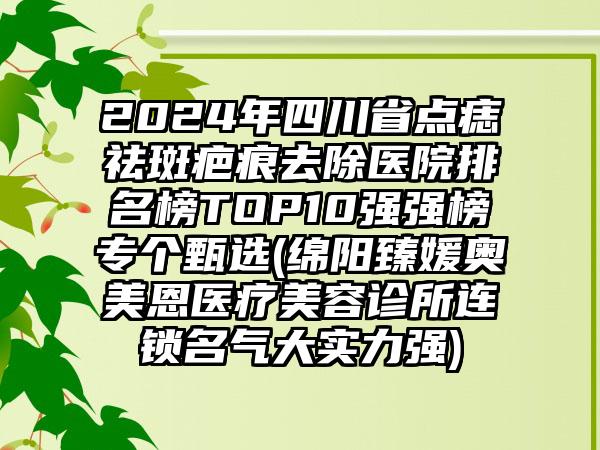 2024年四川省点痣祛斑疤痕去除医院排名榜TOP10强强榜专个甄选(绵阳臻媛奥美恩医疗美容诊所连锁名气大实力强)