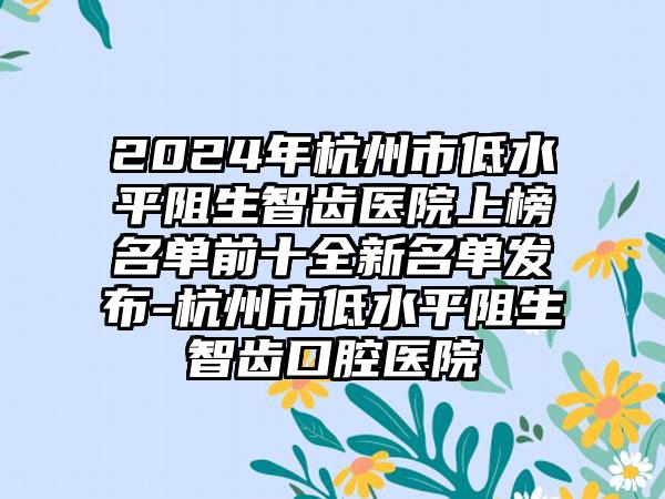 2024年杭州市低水平阻生智齿医院上榜名单前十全新名单发布-杭州市低水平阻生智齿口腔医院