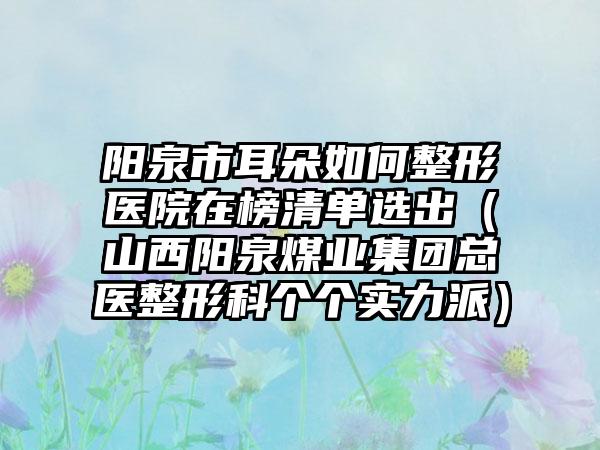 阳泉市耳朵如何整形医院在榜清单选出（山西阳泉煤业集团总医整形科个个实力派）