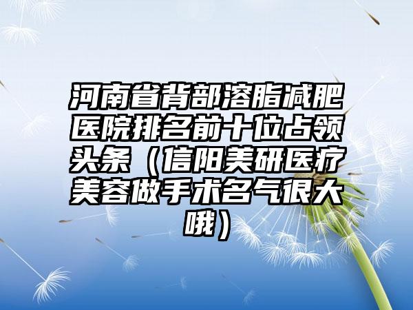 河南省背部溶脂减肥医院排名前十位占领头条（信阳美研医疗美容做手术名气很大哦）