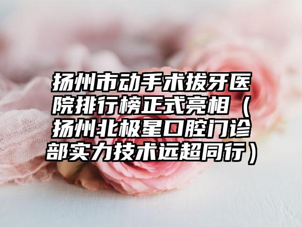 扬州市动手术拔牙医院排行榜正式亮相（扬州北极星口腔门诊部实力技术远超同行）