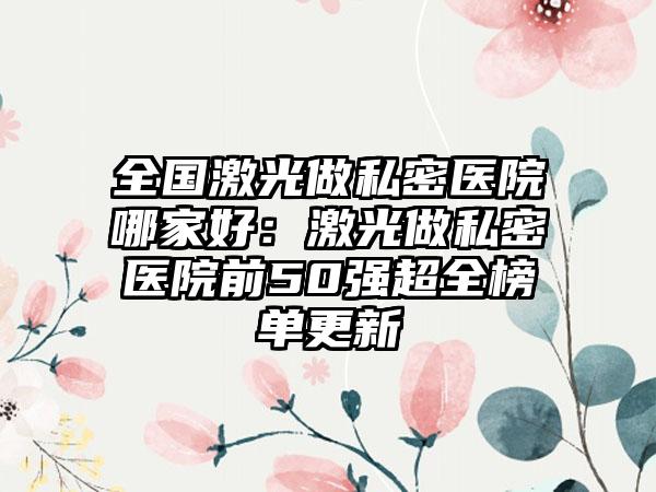 全国激光做私密医院哪家好：激光做私密医院前50强超全榜单更新