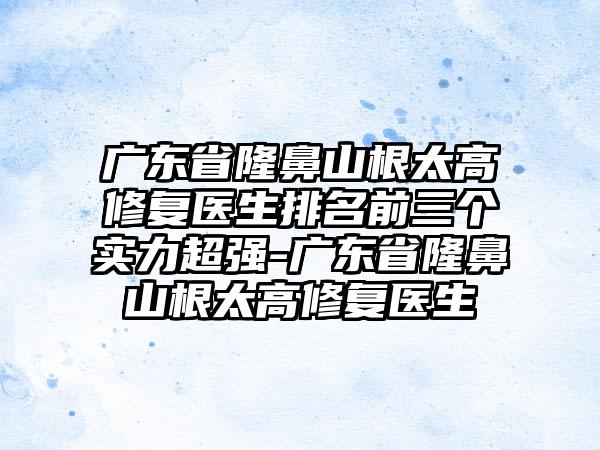 广东省隆鼻山根太高修复医生排名前三个实力超强-广东省隆鼻山根太高修复医生