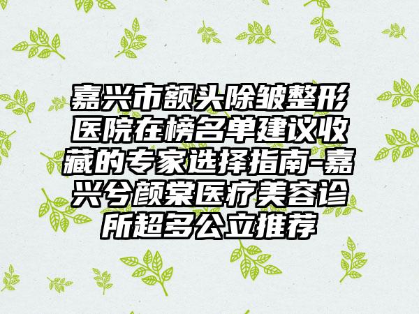 嘉兴市额头除皱整形医院在榜名单建议收藏的专家选择指南-嘉兴兮颜棠医疗美容诊所超多公立推荐