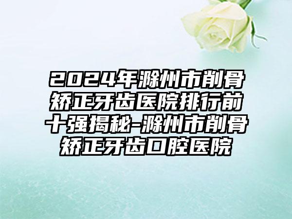 2024年滁州市削骨矫正牙齿医院排行前十强揭秘-滁州市削骨矫正牙齿口腔医院