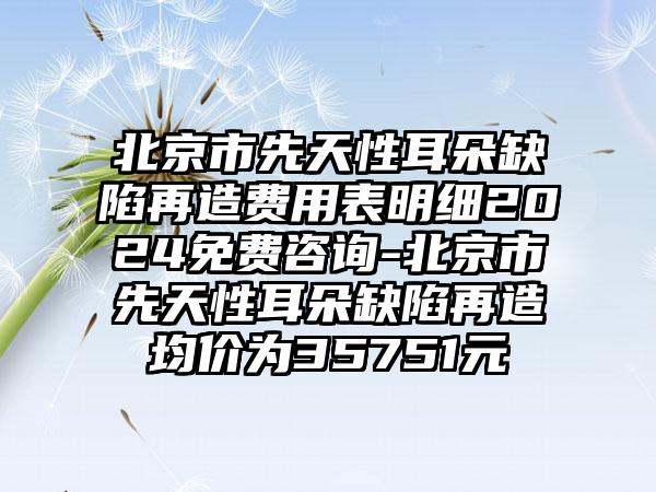 北京市先天性耳朵缺陷再造费用表明细2024免费咨询-北京市先天性耳朵缺陷再造均价为35751元