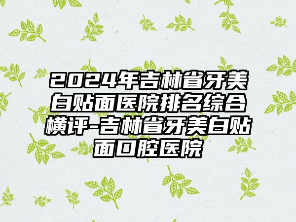 2024年吉林省牙美白贴面医院排名综合横评-吉林省牙美白贴面口腔医院