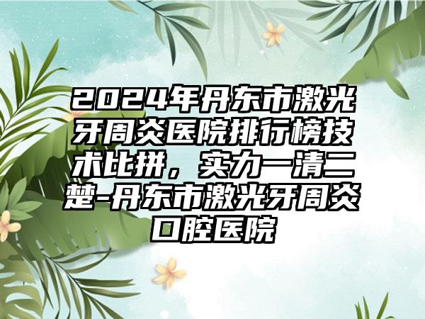 2024年丹东市激光牙周炎医院排行榜技术比拼，实力一清二楚-丹东市激光牙周炎口腔医院