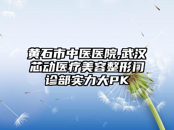 黄石市中医医院,武汉芯动医疗美容整形门诊部实力大PK