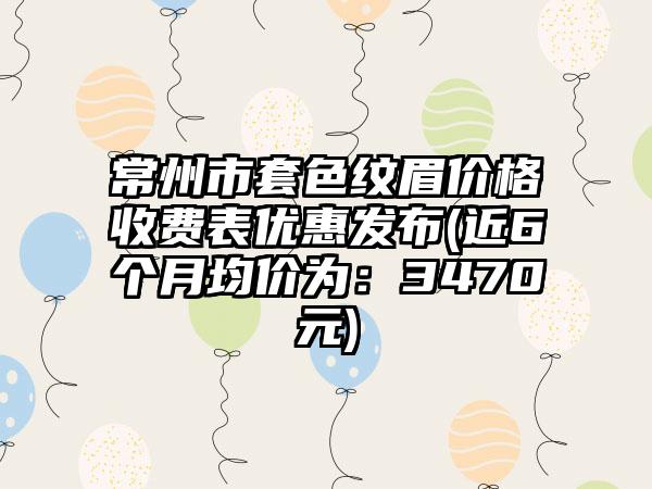 常州市套色纹眉价格收费表优惠发布(近6个月均价为：3470元)