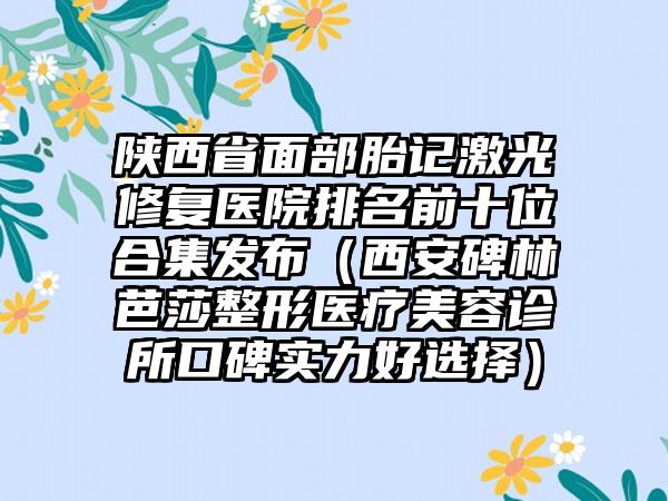 陕西省面部胎记激光修复医院排名前十位合集发布（西安碑林芭莎整形医疗美容诊所口碑实力好选择）