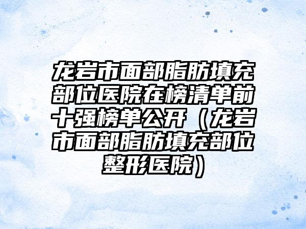 龙岩市面部脂肪填充部位医院在榜清单前十强榜单公开（龙岩市面部脂肪填充部位整形医院）