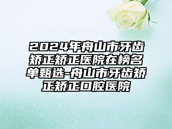 2024年舟山市牙齿矫正矫正医院在榜名单甄选-舟山市牙齿矫正矫正口腔医院