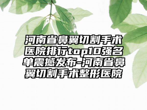 河南省鼻翼切割手术医院排行top10强名单震撼发布-河南省鼻翼切割手术整形医院