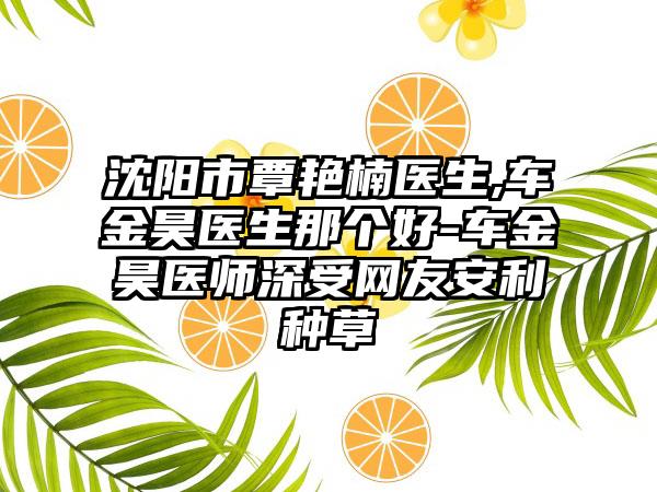 沈阳市覃艳楠医生,车金昊医生那个好-车金昊医师深受网友安利种草