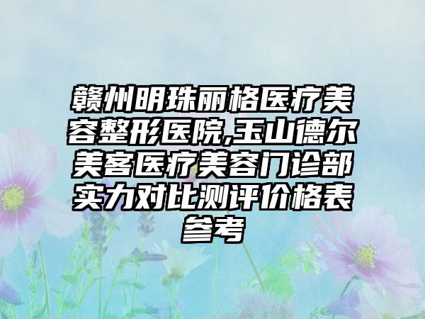 赣州明珠丽格医疗美容整形医院,玉山德尔美客医疗美容门诊部实力对比测评价格表参考