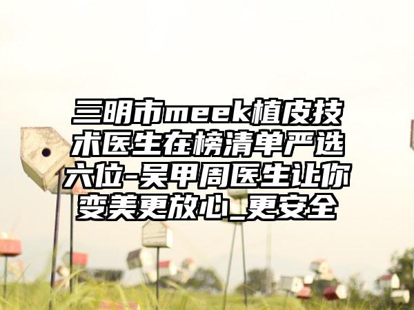 三明市meek植皮技术医生在榜清单严选六位-吴甲周医生让你变美更放心_更安全