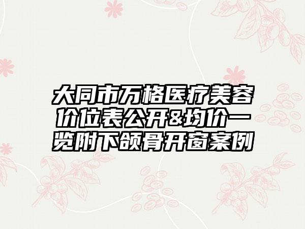 大同市万格医疗美容价位表公开&均价一览附下颌骨开窗案例