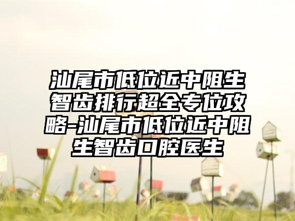 汕尾市低位近中阻生智齿排行超全专位攻略-汕尾市低位近中阻生智齿口腔医生