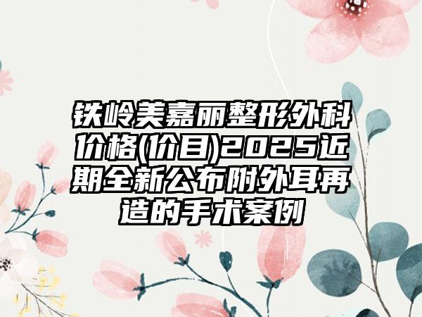 铁岭美嘉丽整形外科价格(价目)2025近期全新公布附外耳再造的手术案例