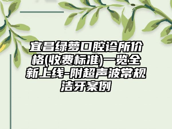 宜昌绿萝口腔诊所价格(收费标准)一览全新上线-附超声波常规洁牙案例