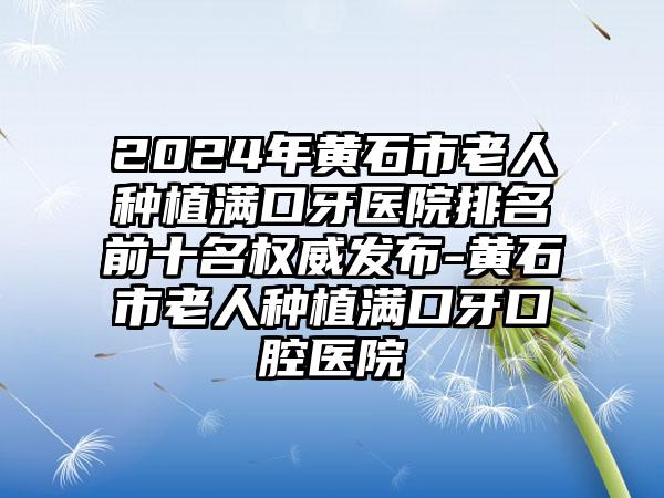 2024年黄石市老人种植满口牙医院排名前十名权威发布-黄石市老人种植满口牙口腔医院